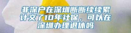 非深户在深圳断断续续累计交了10年社保，可以在深圳办理退休吗