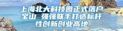 上海北大科技园正式落户宝山 强强联手打造标杆性创新创业高地