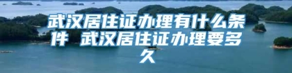 武汉居住证办理有什么条件 武汉居住证办理要多久