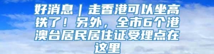 好消息｜走香港可以坐高铁了！另外，全市6个港澳台居民居住证受理点在这里