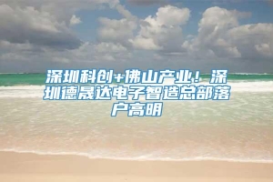 深圳科创+佛山产业！深圳德晟达电子智造总部落户高明