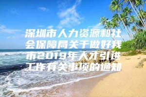 深圳市人力资源和社会保障局关于做好我市2019年人才引进工作有关事项的通知