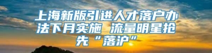 上海新版引进人才落户办法下月实施 流量明星抢先“落沪”