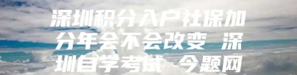 深圳积分入户社保加分年会不会改变 深圳自学考试 今题网