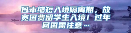 日本缩短入境隔离期，放宽国费留学生入境！过年回国需注意…