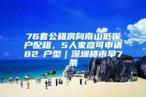 76套公租房向南山低保户配租，5人家庭可申请82㎡户型｜深圳楼市早7条