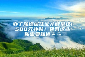 办了深圳居住证才能拿这1500元补贴！还有这些你需要知道……