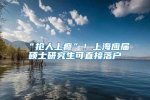 “抢人上瘾”！上海应届硕士研究生可直接落户