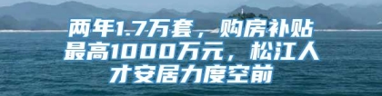 两年1.7万套，购房补贴最高1000万元，松江人才安居力度空前