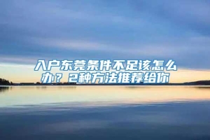 入户东莞条件不足该怎么办？2种方法推荐给你