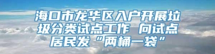 海口市龙华区入户开展垃圾分类试点工作 向试点居民发“两桶一袋”