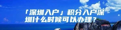 「深圳入户」积分入户深圳什么时候可以办理？