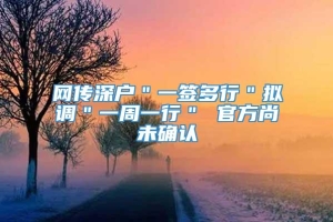 网传深户＂一签多行＂拟调＂一周一行＂ 官方尚未确认