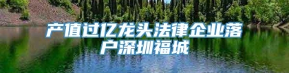 产值过亿龙头法律企业落户深圳福城