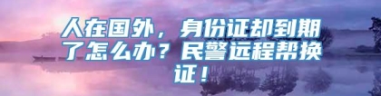 人在国外，身份证却到期了怎么办？民警远程帮换证！