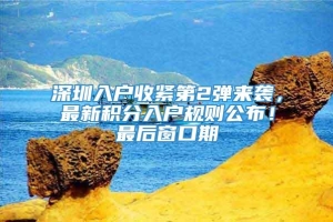 深圳入户收紧第2弹来袭，最新积分入户规则公布！最后窗口期