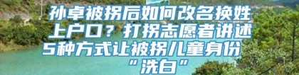 孙卓被拐后如何改名换姓上户口？打拐志愿者讲述5种方式让被拐儿童身份“洗白”