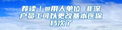 荐读｜@用人单位 非深户员工可以更改基本医保档次了