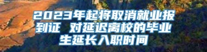 2023年起将取消就业报到证 对延迟离校的毕业生延长入职时间