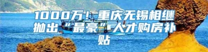 1000万！重庆无锡相继抛出“最豪”人才购房补贴