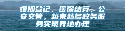 婚姻登记、医保结算、公安交管，越来越多政务服务实现异地办理