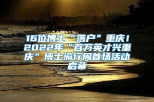 16位博士“落户”重庆！2022年“百万英才兴重庆”博士渝行周首场活动启幕