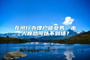 在闵行办理户籍业务，本人竟然可以不到场？