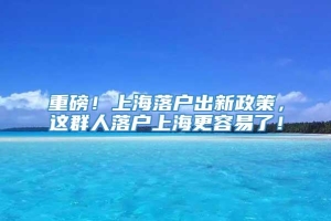 重磅！上海落户出新政策，这群人落户上海更容易了！