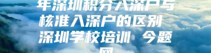 年深圳积分入深户与核准入深户的区别 深圳学校培训 今题网
