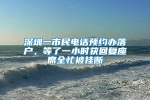 深圳一市民电话预约办落户，等了一小时获回复座席全忙被挂断