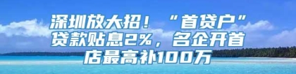 深圳放大招！“首贷户”贷款贴息2%，名企开首店最高补100万