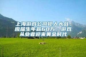 上海游戏公司抢人大战，应届生年薪60万，游戏从业者迎来黄金时代