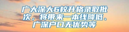 广大深大6校升格录取批次，将带来一本线降低、广深户口无优势等