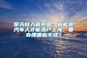 擎天柱入籍中国，新能源汽车人才能落户上海，要办理哪些手续？