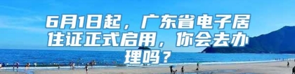 6月1日起，广东省电子居住证正式启用，你会去办理吗？