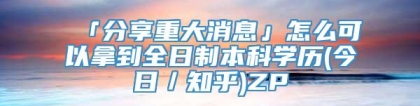 「分享重大消息」怎么可以拿到全日制本科学历(今日／知乎)ZP