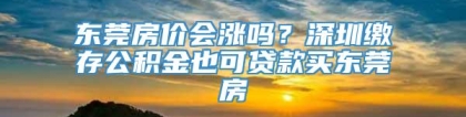 东莞房价会涨吗？深圳缴存公积金也可贷款买东莞房