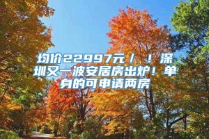 均价22997元／㎡！深圳又一波安居房出炉！单身的可申请两房