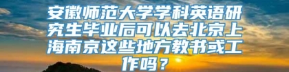 安徽师范大学学科英语研究生毕业后可以去北京上海南京这些地方教书或工作吗？