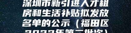 深圳市新引进人才租房和生活补贴拟发放名单的公示（福田区2022年第二批次）