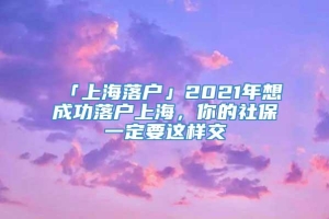 「上海落户」2021年想成功落户上海，你的社保一定要这样交