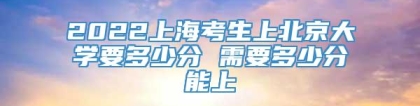 2022上海考生上北京大学要多少分 需要多少分能上