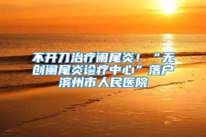 不开刀治疗阑尾炎！“无创阑尾炎诊疗中心”落户滨州市人民医院