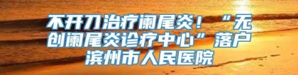 不开刀治疗阑尾炎！“无创阑尾炎诊疗中心”落户滨州市人民医院