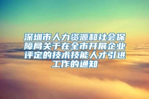 深圳市人力资源和社会保障局关于在全市开展企业评定的技术技能人才引进工作的通知