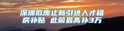 深圳拟废止新引进人才租房补贴 此前最高补3万