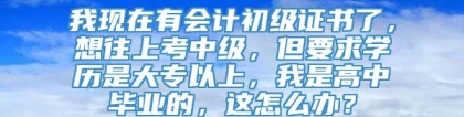 我现在有会计初级证书了，想往上考中级，但要求学历是大专以上，我是高中毕业的，这怎么办？