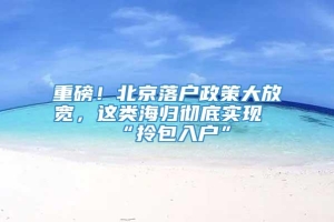 重磅！北京落户政策大放宽，这类海归彻底实现“拎包入户”