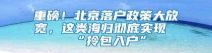 重磅！北京落户政策大放宽，这类海归彻底实现“拎包入户”