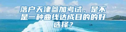 落户天津参加考试，是不是一种曲线达成目的的好选择？